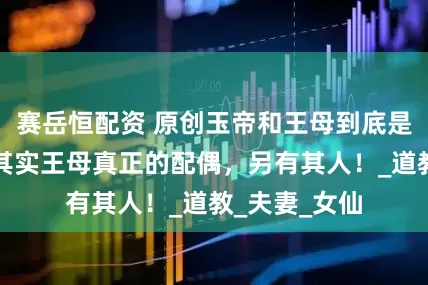 赛岳恒配资 原创玉帝和王母到底是什么关系，其实王母真正的配偶，另有其人！_道教_夫妻_女仙