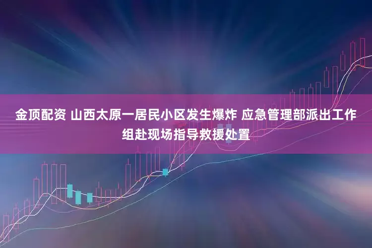 金顶配资 山西太原一居民小区发生爆炸 应急管理部派出工作组赴现场指导救援处置