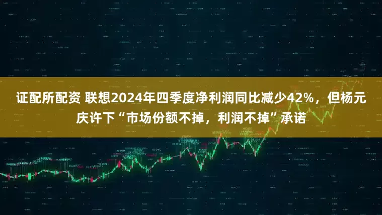 证配所配资 联想2024年四季度净利润同比减少42%，但杨元庆许下“市场份额不掉，利润不掉”承诺
