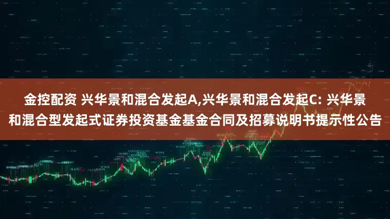金控配资 兴华景和混合发起A,兴华景和混合发起C: 兴华景和混合型发起式证券投资基金基金合同及招募说明书提示性公告