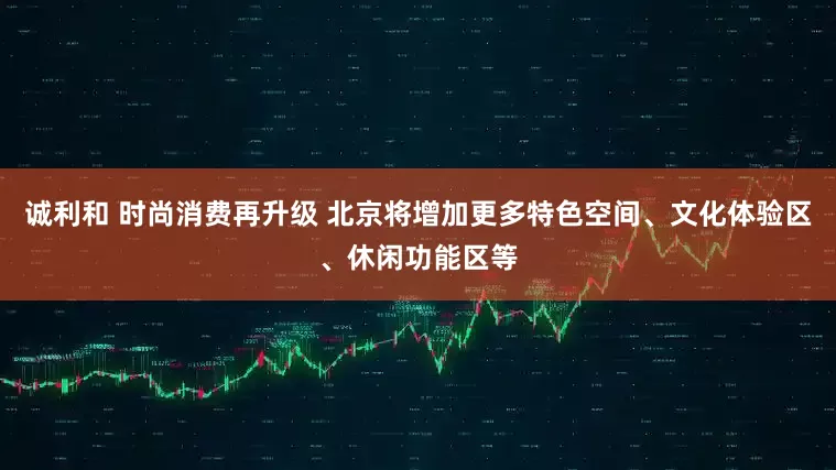 诚利和 时尚消费再升级 北京将增加更多特色空间、文化体验区、休闲功能区等