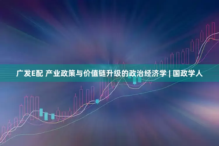 广发E配 产业政策与价值链升级的政治经济学 | 国政学人