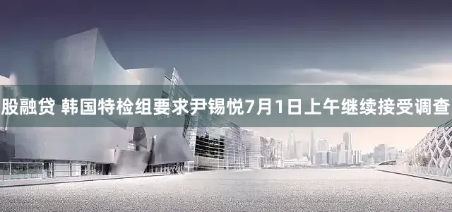 股融贷 韩国特检组要求尹锡悦7月1日上午继续接受调查