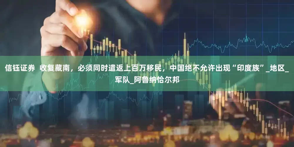 信钰证券  收复藏南，必须同时遣返上百万移民，中国绝不允许出现“印度族”_地区_军队_阿鲁纳恰尔邦