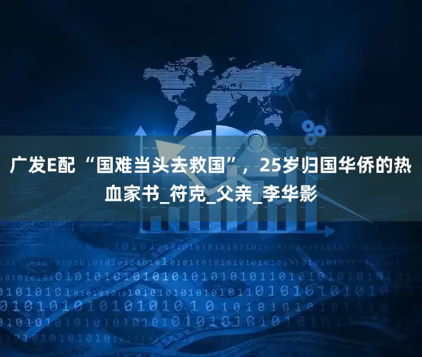 广发E配 “国难当头去救国”，25岁归国华侨的热血家书_符克_父亲_李华影