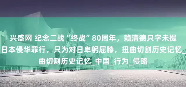 兴盛网 纪念二战“终战”80周年，赖清德只字未提抗日战争，淡化日本侵华罪行，只为对日卑躬屈膝，扭曲切割历史记忆_中国_行为_侵略