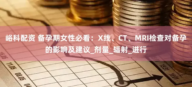 峪科配资 备孕期女性必看：X线、CT、MRI检查对备孕的影响及建议_剂量_辐射_进行