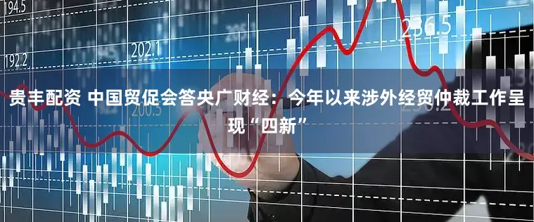 贵丰配资 中国贸促会答央广财经：今年以来涉外经贸仲裁工作呈现“四新”