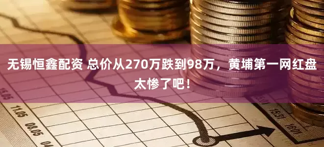 无锡恒鑫配资 总价从270万跌到98万，黄埔第一网红盘太惨了吧！