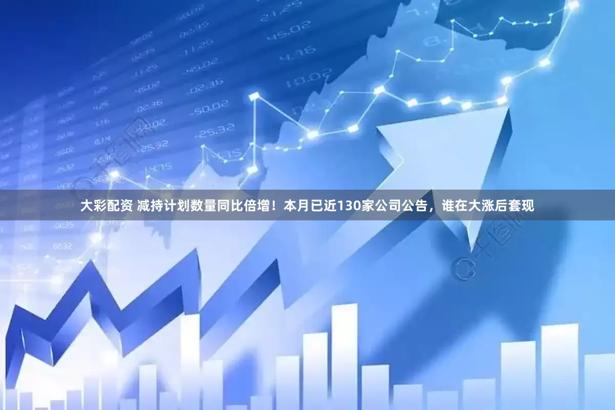 大彩配资 减持计划数量同比倍增！本月已近130家公司公告，谁在大涨后套现