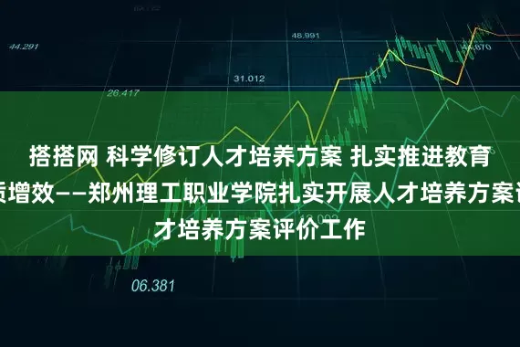 搭搭网 科学修订人才培养方案 扎实推进教育教学提质增效——郑州理工职业学院扎实开展人才培养方案评价工作