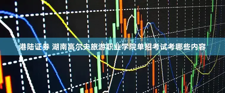 港陆证券 湖南高尔夫旅游职业学院单招考试考哪些内容