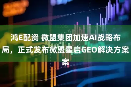 鸿E配资 微盟集团加速AI战略布局，正式发布微盟星启GEO解决方案