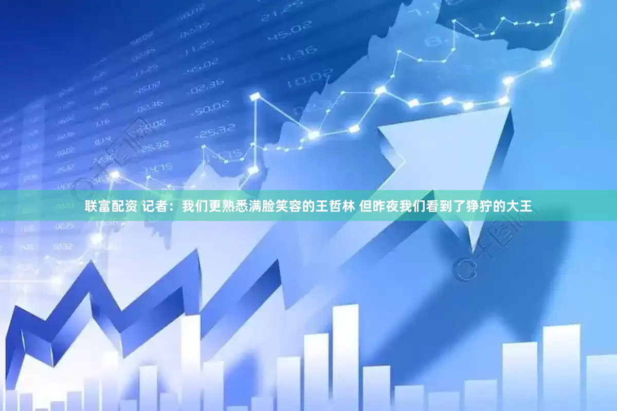 联富配资 记者：我们更熟悉满脸笑容的王哲林 但昨夜我们看到了狰狞的大王